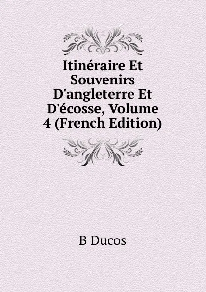 Обложка книги Itineraire Et Souvenirs D.angleterre Et D.ecosse, Volume 4 (French Edition), B Ducos