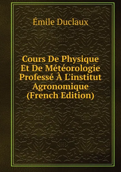 Обложка книги Cours De Physique Et De Meteorologie Professe A L.institut Agronomique (French Edition), Emile Duclaux