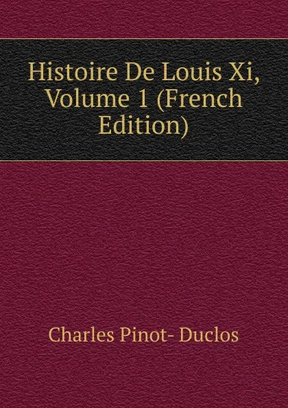 Обложка книги Histoire De Louis Xi, Volume 1 (French Edition), Charles Pinot-Duclos