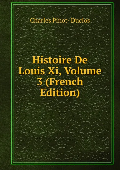 Обложка книги Histoire De Louis Xi, Volume 3 (French Edition), Charles Pinot-Duclos