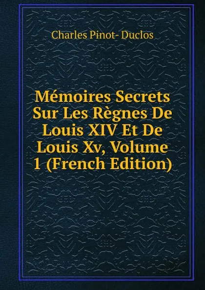 Обложка книги Memoires Secrets Sur Les Regnes De Louis XIV Et De Louis Xv, Volume 1 (French Edition), Charles Pinot-Duclos