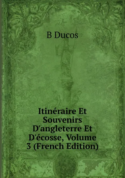 Обложка книги Itineraire Et Souvenirs D.angleterre Et D.ecosse, Volume 3 (French Edition), B Ducos