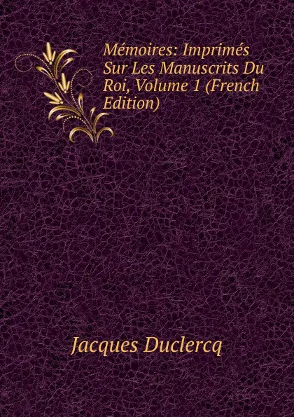 Обложка книги Memoires: Imprimes Sur Les Manuscrits Du Roi, Volume 1 (French Edition), Jacques Duclercq