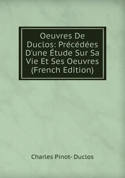 Обложка книги Oeuvres De Duclos: Precedees D.une Etude Sur Sa Vie Et Ses Oeuvres (French Edition), Charles Pinot-Duclos