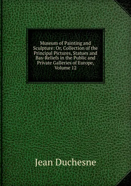 Обложка книги Museum of Painting and Sculpture: Or, Collection of the Principal Pictures, Statues and Bas-Reliefs in the Public and Private Galleries of Europe, Volume 12, Jean Duchesne