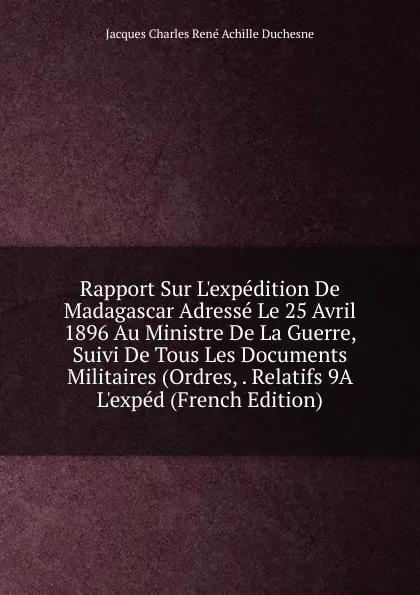 Обложка книги Rapport Sur L.expedition De Madagascar Adresse Le 25 Avril 1896 Au Ministre De La Guerre, Suivi De Tous Les Documents Militaires (Ordres, . Relatifs 9A L.exped (French Edition), Jacques Charles René Achille Duchesne