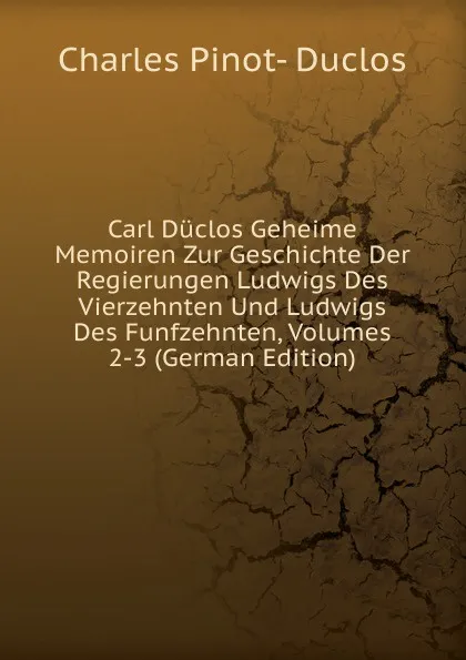 Обложка книги Carl Duclos Geheime Memoiren Zur Geschichte Der Regierungen Ludwigs Des Vierzehnten Und Ludwigs Des Funfzehnten, Volumes 2-3 (German Edition), Charles Pinot-Duclos