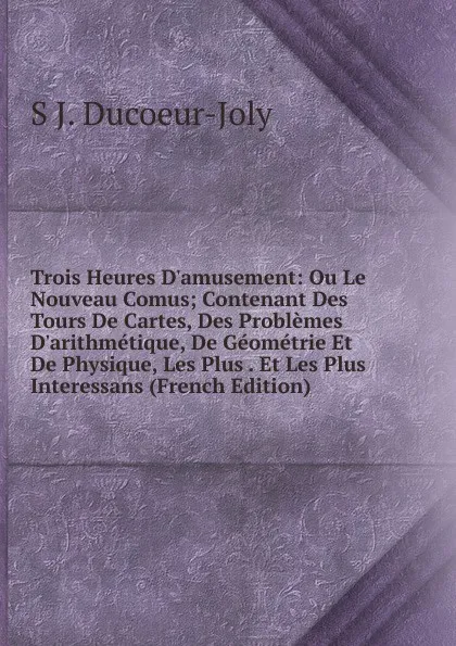 Обложка книги Trois Heures D.amusement: Ou Le Nouveau Comus; Contenant Des Tours De Cartes, Des Problemes D.arithmetique, De Geometrie Et De Physique, Les Plus . Et Les Plus Interessans (French Edition), S J. Ducoeur-Joly