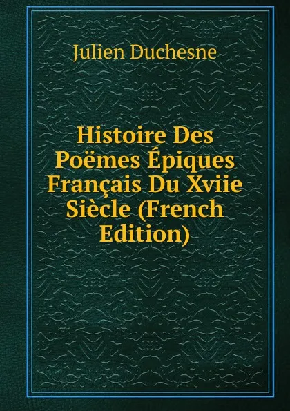 Обложка книги Histoire Des Poemes Epiques Francais Du Xviie Siecle (French Edition), Julien Duchesne