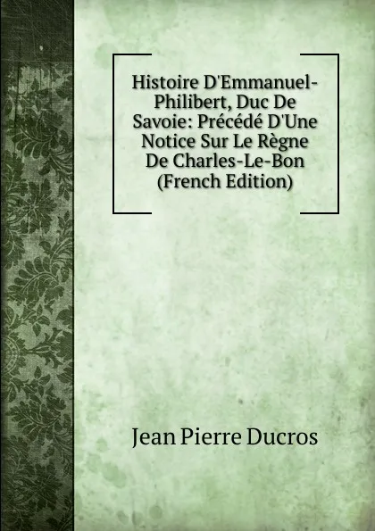 Обложка книги Histoire D.Emmanuel-Philibert, Duc De Savoie: Precede D.Une Notice Sur Le Regne De Charles-Le-Bon (French Edition), Jean Pierre Ducros