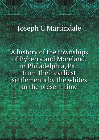 Обложка книги A history of the townships of Byberry and Moreland, in Philadelphia, Pa.: from their earliest settlements by the whites to the present time, Joseph C Martindale