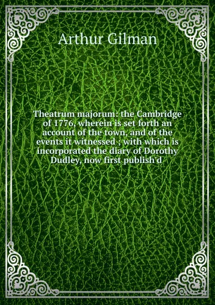 Обложка книги Theatrum majorum: the Cambridge of 1776, wherein is set forth an account of the town, and of the events it witnessed ; with which is incorporated the diary of Dorothy Dudley, now first publish.d ., Arthur Gilman