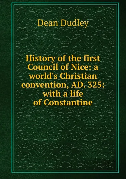 Обложка книги History of the first Council of Nice: a world.s Christian convention, AD. 325: with a life of Constantine, Dean Dudley
