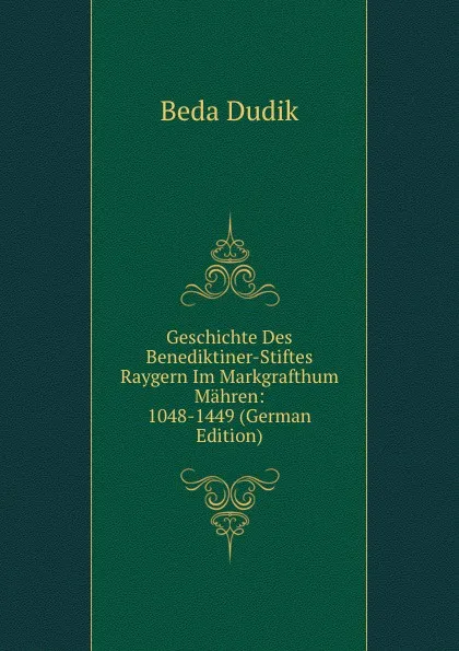 Обложка книги Geschichte Des Benediktiner-Stiftes Raygern Im Markgrafthum Mahren: 1048-1449 (German Edition), Beda Dudik