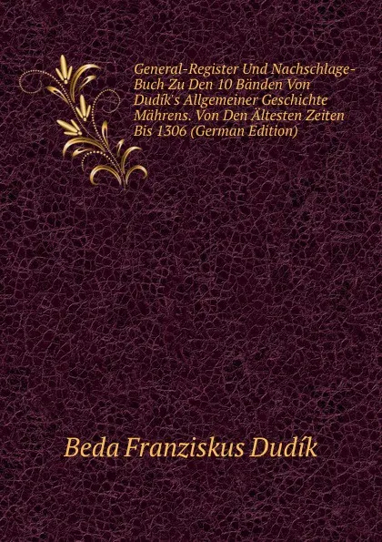 Обложка книги General-Register Und Nachschlage-Buch Zu Den 10 Banden Von Dudik.s Allgemeiner Geschichte Mahrens. Von Den Altesten Zeiten Bis 1306 (German Edition), Beda Franziskus Dudík