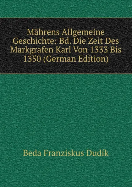 Обложка книги Mahrens Allgemeine Geschichte: Bd. Die Zeit Des Markgrafen Karl Von 1333 Bis 1350 (German Edition), Beda Franziskus Dudík