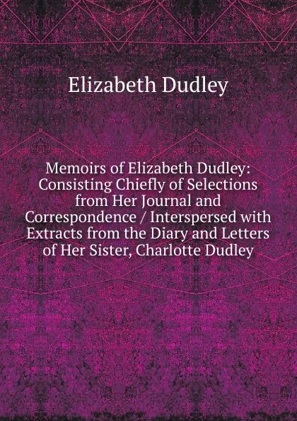 Обложка книги Memoirs of Elizabeth Dudley: Consisting Chiefly of Selections from Her Journal and Correspondence / Interspersed with Extracts from the Diary and Letters of Her Sister, Charlotte Dudley, Elizabeth Dudley