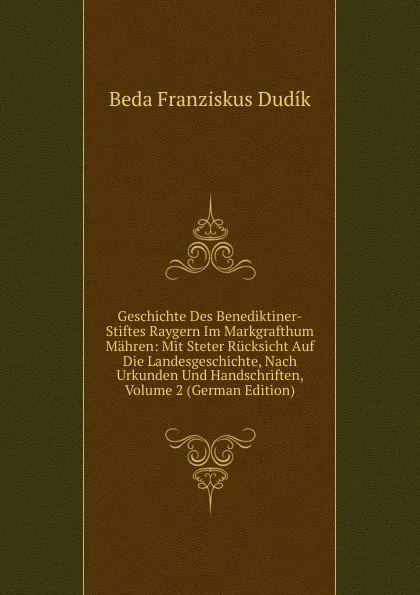 Обложка книги Geschichte Des Benediktiner-Stiftes Raygern Im Markgrafthum Mahren: Mit Steter Rucksicht Auf Die Landesgeschichte, Nach Urkunden Und Handschriften, Volume 2 (German Edition), Beda Franziskus Dudík