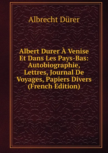 Обложка книги Albert Durer A Venise Et Dans Les Pays-Bas: Autobiographie, Lettres, Journal De Voyages, Papiers Divers (French Edition), Albrecht Dürer