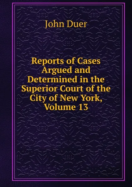 Обложка книги Reports of Cases Argued and Determined in the Superior Court of the City of New York, Volume 13, John Duer