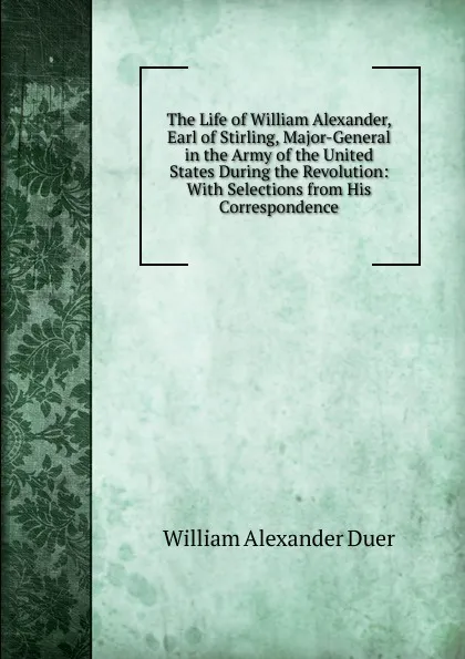 Обложка книги The Life of William Alexander, Earl of Stirling, Major-General in the Army of the United States During the Revolution: With Selections from His Correspondence, William Alexander Duer