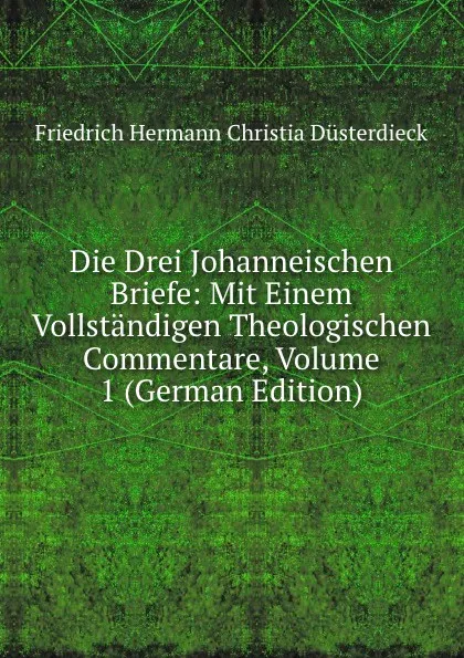 Обложка книги Die Drei Johanneischen Briefe: Mit Einem Vollstandigen Theologischen Commentare, Volume 1 (German Edition), Friedrich Hermann Christia Düsterdieck