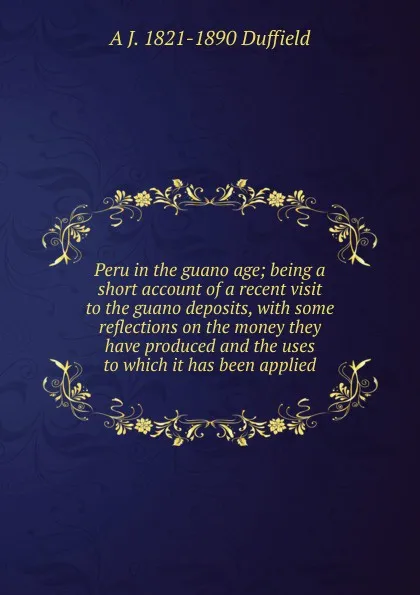 Обложка книги Peru in the guano age; being a short account of a recent visit to the guano deposits, with some reflections on the money they have produced and the uses to which it has been applied, A J. 1821-1890 Duffield