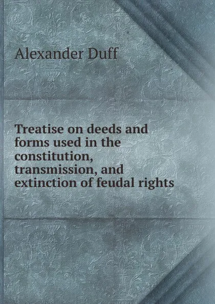 Обложка книги Treatise on deeds and forms used in the constitution, transmission, and extinction of feudal rights, Alexander Duff