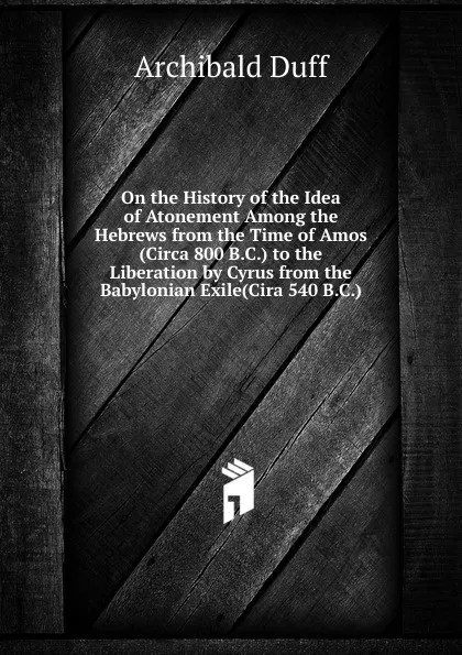 Обложка книги On the History of the Idea of Atonement Among the Hebrews from the Time of Amos (Circa 800 B.C.) to the Liberation by Cyrus from the Babylonian Exile(Cira 540 B.C.), Archibald Duff