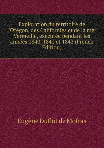 Обложка книги Exploration du territoire de l.Oregon, des Californies et de la mer Vermeille, executee pendant les annees 1840, 1841 et 1842 (French Edition), Eugène Duflot de Mofras