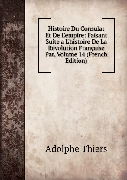 Обложка книги Histoire Du Consulat Et De L.empire: Faisant Suite a L.histoire De La Revolution Francaise Par, Volume 14 (French Edition), Thiers Adolphe