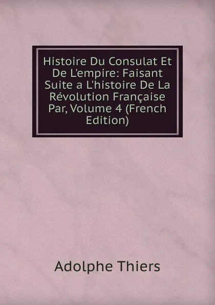 Обложка книги Histoire Du Consulat Et De L.empire: Faisant Suite a L.histoire De La Revolution Francaise Par, Volume 4 (French Edition), Thiers Adolphe