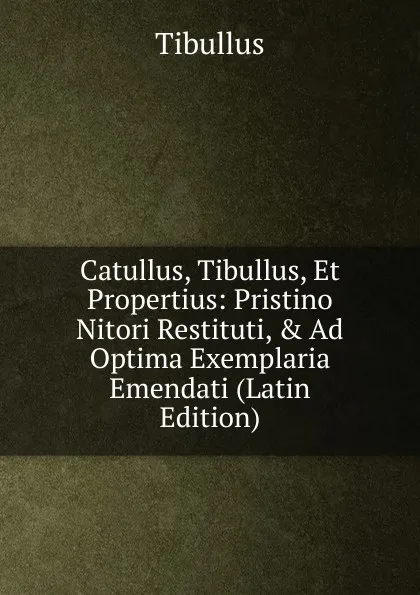 Обложка книги Catullus, Tibullus, Et Propertius: Pristino Nitori Restituti, . Ad Optima Exemplaria Emendati (Latin Edition), Tibullus