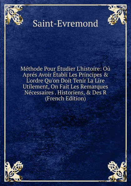 Обложка книги Methode Pour Etudier L.histoire: Ou Apres Avoir Etabli Les Principes . L.ordre Qu.on Doit Tenir La Lire Utilement, On Fait Les Remarques Necessaires . Historiens, . Des R (French Edition), Saint-Évremond