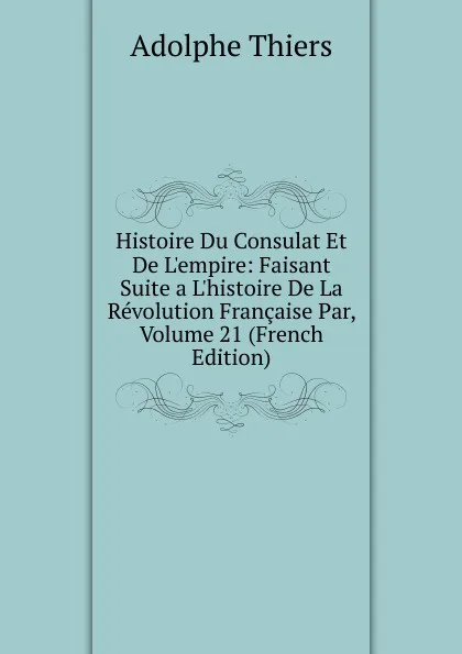 Обложка книги Histoire Du Consulat Et De L.empire: Faisant Suite a L.histoire De La Revolution Francaise Par, Volume 21 (French Edition), Thiers Adolphe