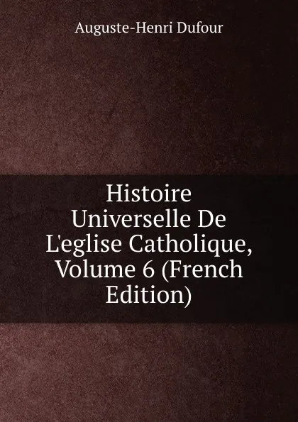 Обложка книги Histoire Universelle De L.eglise Catholique, Volume 6 (French Edition), Auguste-Henri Dufour