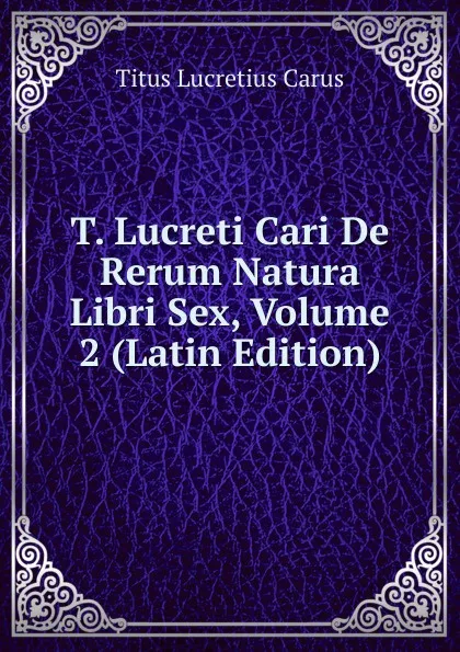 Обложка книги T. Lucreti Cari De Rerum Natura Libri Sex, Volume 2 (Latin Edition), Titus Lucretius Carus