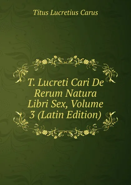 Обложка книги T. Lucreti Cari De Rerum Natura Libri Sex, Volume 3 (Latin Edition), Titus Lucretius Carus