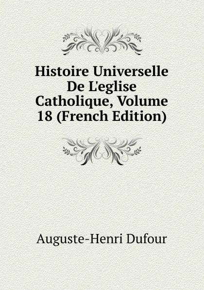 Обложка книги Histoire Universelle De L.eglise Catholique, Volume 18 (French Edition), Auguste-Henri Dufour