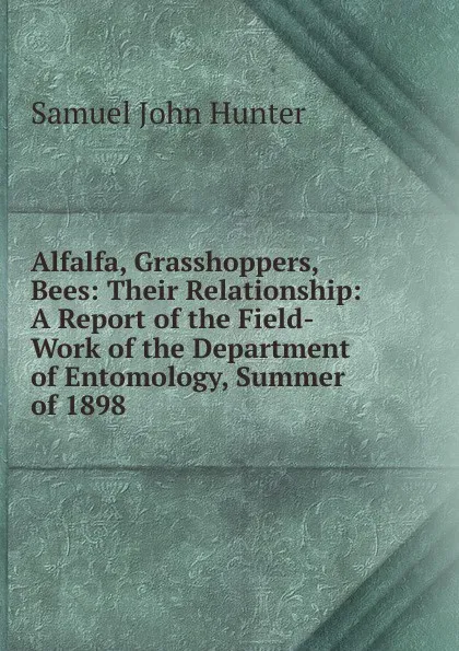 Обложка книги Alfalfa, Grasshoppers, Bees: Their Relationship: A Report of the Field-Work of the Department of Entomology, Summer of 1898 ., Samuel John Hunter