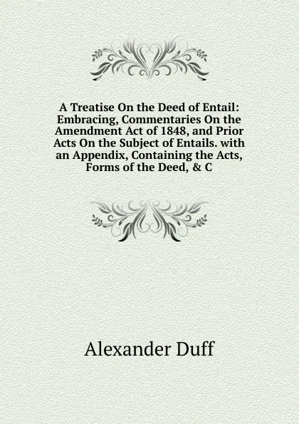 Обложка книги A Treatise On the Deed of Entail: Embracing, Commentaries On the Amendment Act of 1848, and Prior Acts On the Subject of Entails. with an Appendix, Containing the Acts, Forms of the Deed, . C, Alexander Duff