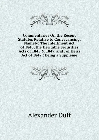Обложка книги Commentaries On the Recent Statutes Relative to Conveyancing, Namely: The Infeftment Act of 1845, the Heritable Securities Acts of 1845 . 1847, and . of Heirs Act of 1847 : Being a Suppleme, Alexander Duff