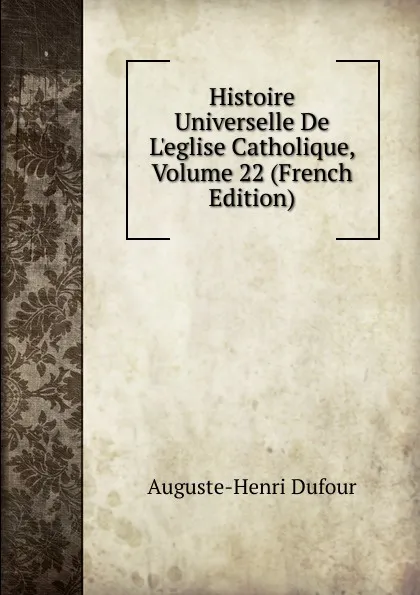 Обложка книги Histoire Universelle De L.eglise Catholique, Volume 22 (French Edition), Auguste-Henri Dufour