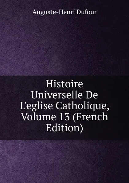 Обложка книги Histoire Universelle De L.eglise Catholique, Volume 13 (French Edition), Auguste-Henri Dufour