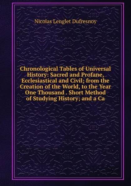 Обложка книги Chronological Tables of Universal History: Sacred and Profane, Ecclesiastical and Civil; from the Creation of the World, to the Year One Thousand . Short Method of Studying History; and a Ca, Nicolas Lenglet Dufresnoy