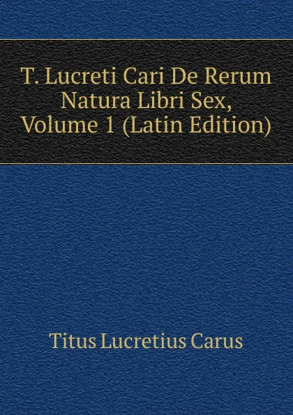 Обложка книги T. Lucreti Cari De Rerum Natura Libri Sex, Volume 1 (Latin Edition), Titus Lucretius Carus