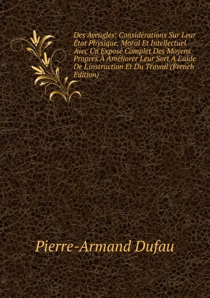 Обложка книги Des Aveugles: Considerations Sur Leur Etat Physique, Moral Et Intellectuel Avec Un Expose Complet Des Moyens Propres A Ameliorer Leur Sort A L.aide De L.instruction Et Du Travail (French Edition), Pierre-Armand Dufau