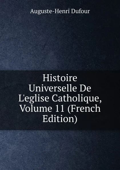 Обложка книги Histoire Universelle De L.eglise Catholique, Volume 11 (French Edition), Auguste-Henri Dufour