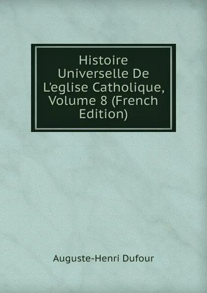 Обложка книги Histoire Universelle De L.eglise Catholique, Volume 8 (French Edition), Auguste-Henri Dufour