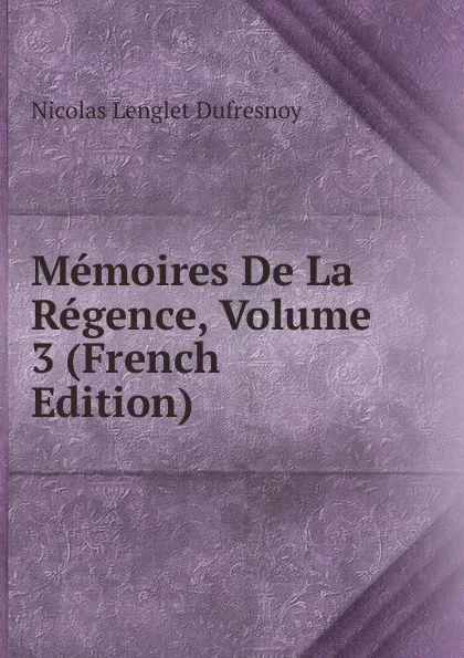 Обложка книги Memoires De La Regence, Volume 3 (French Edition), Nicolas Lenglet Dufresnoy